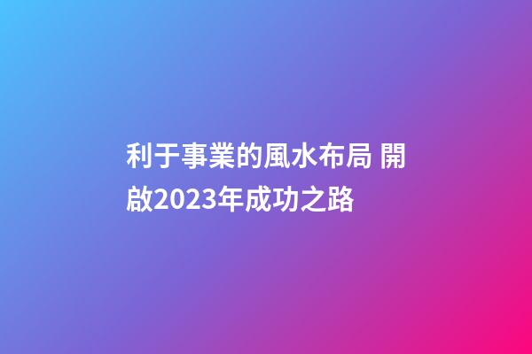 利于事業的風水布局 開啟2023年成功之路